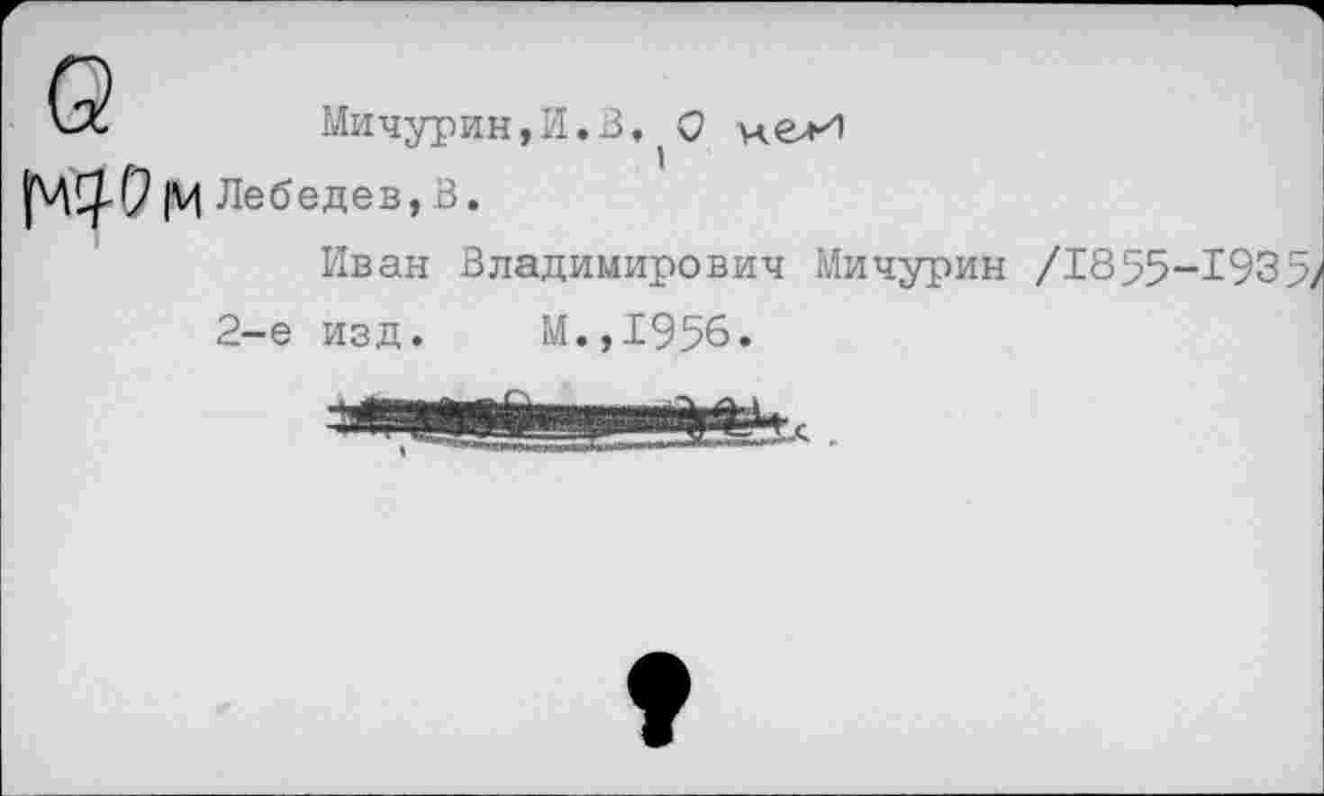 ﻿Мичурин,И.В, О м.елИ
|М Лебедев, В.
Иван Владимирович Мичурин /1855-193 5^ 2-е изд. М.,1956.